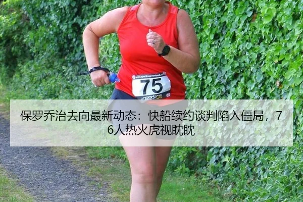 保罗乔治去向最新动态：快船续约谈判陷入僵局，76人热火虎视眈眈