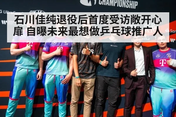 石川佳纯退役后首度受访敞开心扉 自曝未来最想做乒乓球推广人